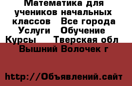 Математика для учеников начальных классов - Все города Услуги » Обучение. Курсы   . Тверская обл.,Вышний Волочек г.